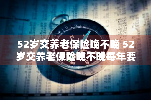52岁交养老保险晚不晚 52岁交养老保险晚不晚每年要交多少呢?到60岁领多少呢?