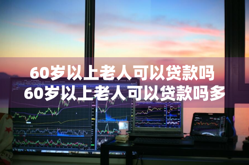 60岁以上老人可以贷款吗 60岁以上老人可以贷款吗多少钱