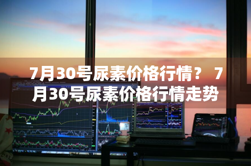 7月30号尿素价格行情？ 7月30号尿素价格行情走势