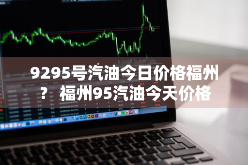 9295号汽油今日价格福州？ 福州95汽油今天价格