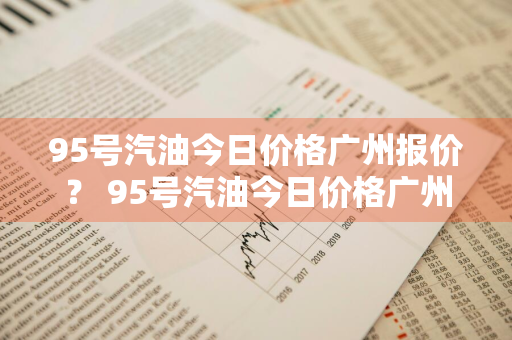 95号汽油今日价格广州报价？ 95号汽油今日价格广州报价表