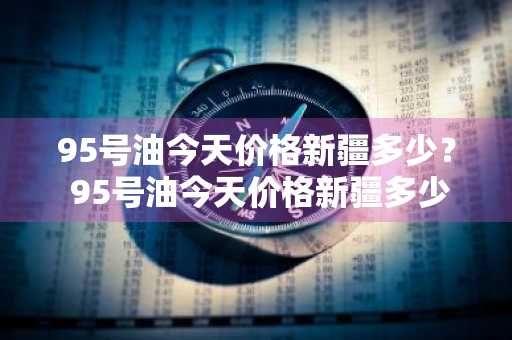 95号油今天价格新疆多少？ 95号油今天价格新疆多少钱一升