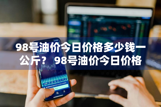98号油价今日价格多少钱一公斤？ 98号油价今日价格多少钱一公斤呢
