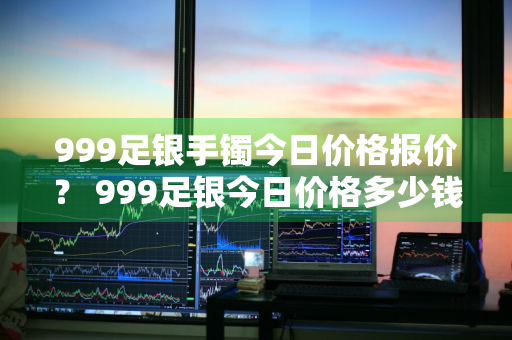 999足银手镯今日价格报价？ 999足银今日价格多少钱一克