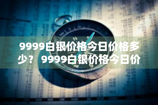 9999白银价格今日价格多少？ 9999白银价格今日价格多少钱