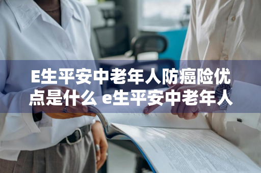 E生平安中老年人防癌险优点是什么 e生平安中老年人防癌险和好医保防癌医疗险