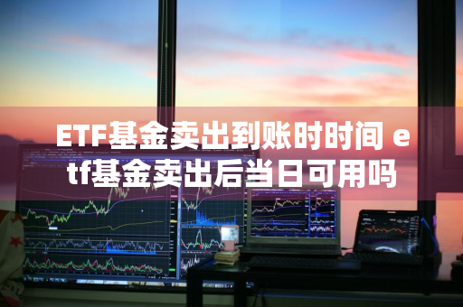 ETF基金卖出到账时时间 etf基金卖出后当日可用吗