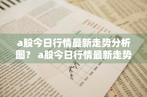 a股今日行情最新走势分析图？ a股今日行情最新走势分析图表