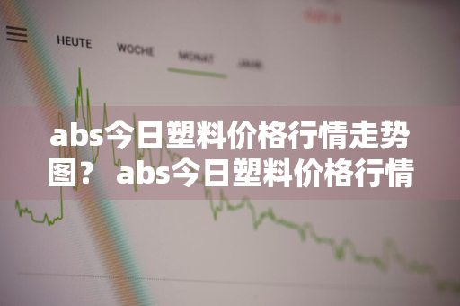 abs今日塑料价格行情走势图？ abs今日塑料价格行情走势图最新