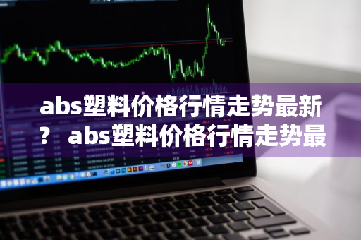 abs塑料价格行情走势最新？ abs塑料价格行情走势最新消息
