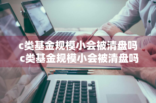 c类基金规模小会被清盘吗 c类基金规模小会被清盘吗知乎