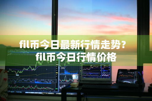 fil币今日最新行情走势？ fil币今日行情价格
