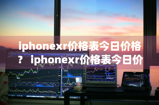 iphonexr价格表今日价格？ iphonexr价格表今日价格