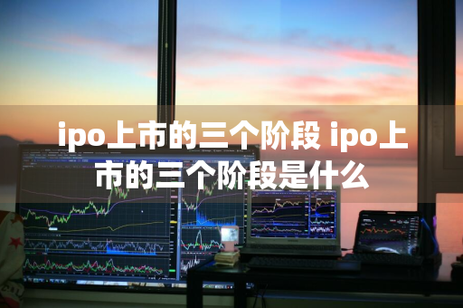 ipo上市的三个阶段 ipo上市的三个阶段是什么