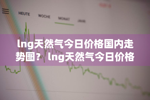 lng天然气今日价格国内走势图？ lng天然气今日价格国内走势图表