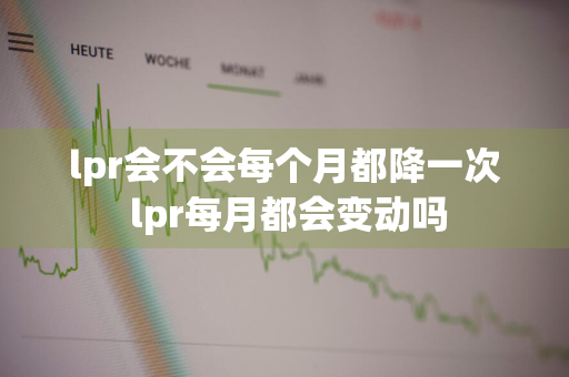 lpr会不会每个月都降一次 lpr每月都会变动吗