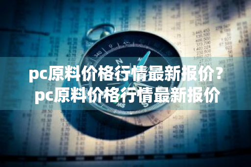 pc原料价格行情最新报价？ pc原料价格行情最新报价