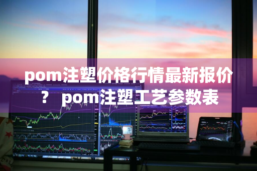 pom注塑价格行情最新报价？ pom注塑工艺参数表
