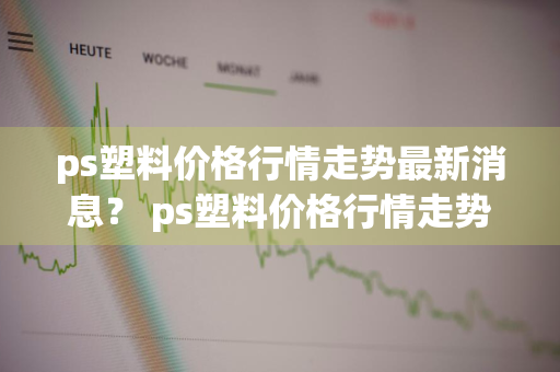 ps塑料价格行情走势最新消息？ ps塑料价格行情走势最新消息