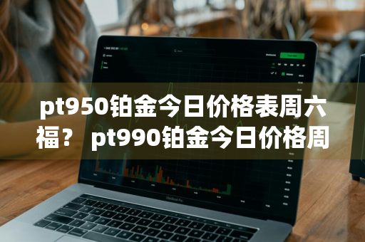 pt950铂金今日价格表周六福？ pt990铂金今日价格周六福