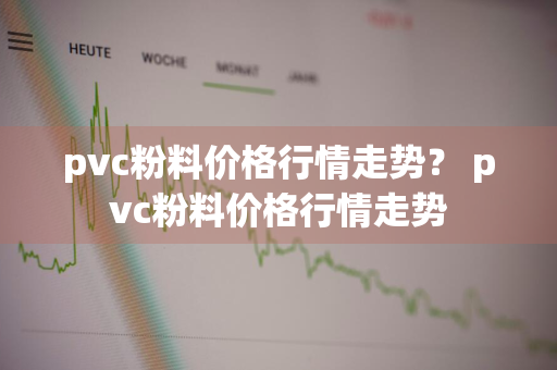 pvc粉料价格行情走势？ pvc粉料价格行情走势