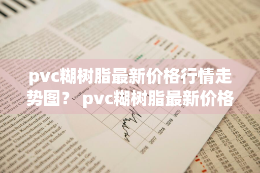 pvc糊树脂最新价格行情走势图？ pvc糊树脂最新价格行情走势图