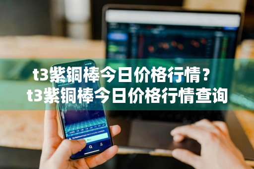 t3紫铜棒今日价格行情？ t3紫铜棒今日价格行情查询